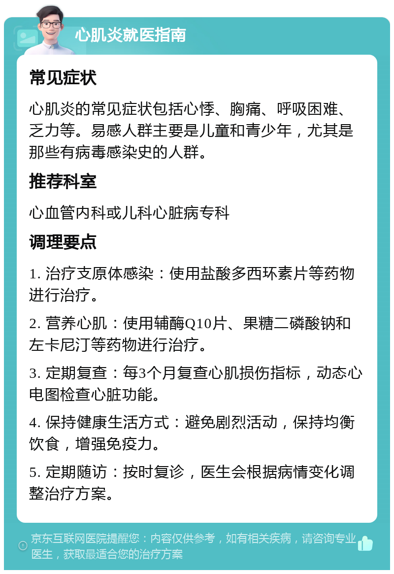 心肌炎就医指南 常见症状 心肌炎的常见症状包括心悸、胸痛、呼吸困难、乏力等。易感人群主要是儿童和青少年，尤其是那些有病毒感染史的人群。 推荐科室 心血管内科或儿科心脏病专科 调理要点 1. 治疗支原体感染：使用盐酸多西环素片等药物进行治疗。 2. 营养心肌：使用辅酶Q10片、果糖二磷酸钠和左卡尼汀等药物进行治疗。 3. 定期复查：每3个月复查心肌损伤指标，动态心电图检查心脏功能。 4. 保持健康生活方式：避免剧烈活动，保持均衡饮食，增强免疫力。 5. 定期随访：按时复诊，医生会根据病情变化调整治疗方案。