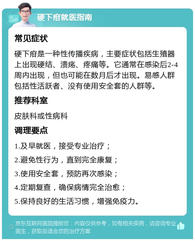 硬下疳就医指南 常见症状 硬下疳是一种性传播疾病，主要症状包括生殖器上出现硬结、溃疡、疼痛等。它通常在感染后2-4周内出现，但也可能在数月后才出现。易感人群包括性活跃者、没有使用安全套的人群等。 推荐科室 皮肤科或性病科 调理要点 1.及早就医，接受专业治疗； 2.避免性行为，直到完全康复； 3.使用安全套，预防再次感染； 4.定期复查，确保病情完全治愈； 5.保持良好的生活习惯，增强免疫力。