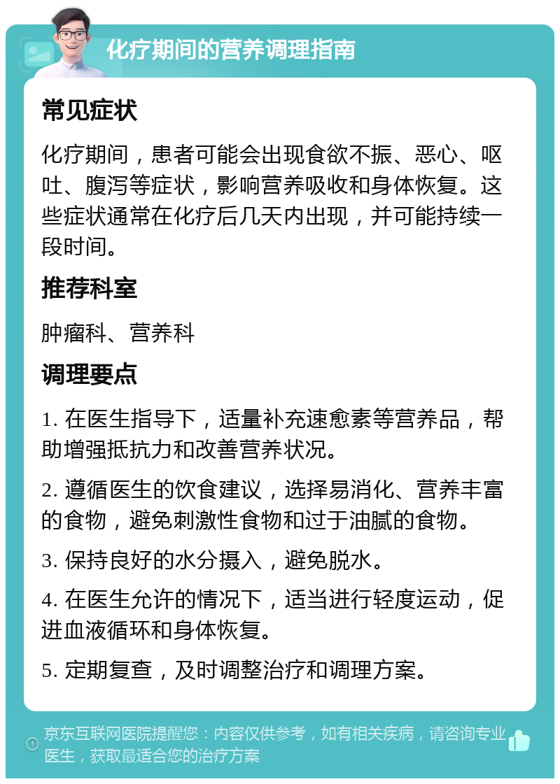 化疗期间的营养调理指南 常见症状 化疗期间，患者可能会出现食欲不振、恶心、呕吐、腹泻等症状，影响营养吸收和身体恢复。这些症状通常在化疗后几天内出现，并可能持续一段时间。 推荐科室 肿瘤科、营养科 调理要点 1. 在医生指导下，适量补充速愈素等营养品，帮助增强抵抗力和改善营养状况。 2. 遵循医生的饮食建议，选择易消化、营养丰富的食物，避免刺激性食物和过于油腻的食物。 3. 保持良好的水分摄入，避免脱水。 4. 在医生允许的情况下，适当进行轻度运动，促进血液循环和身体恢复。 5. 定期复查，及时调整治疗和调理方案。