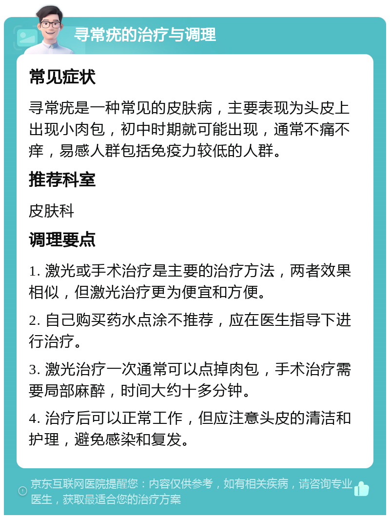 寻常疣的治疗与调理 常见症状 寻常疣是一种常见的皮肤病，主要表现为头皮上出现小肉包，初中时期就可能出现，通常不痛不痒，易感人群包括免疫力较低的人群。 推荐科室 皮肤科 调理要点 1. 激光或手术治疗是主要的治疗方法，两者效果相似，但激光治疗更为便宜和方便。 2. 自己购买药水点涂不推荐，应在医生指导下进行治疗。 3. 激光治疗一次通常可以点掉肉包，手术治疗需要局部麻醉，时间大约十多分钟。 4. 治疗后可以正常工作，但应注意头皮的清洁和护理，避免感染和复发。