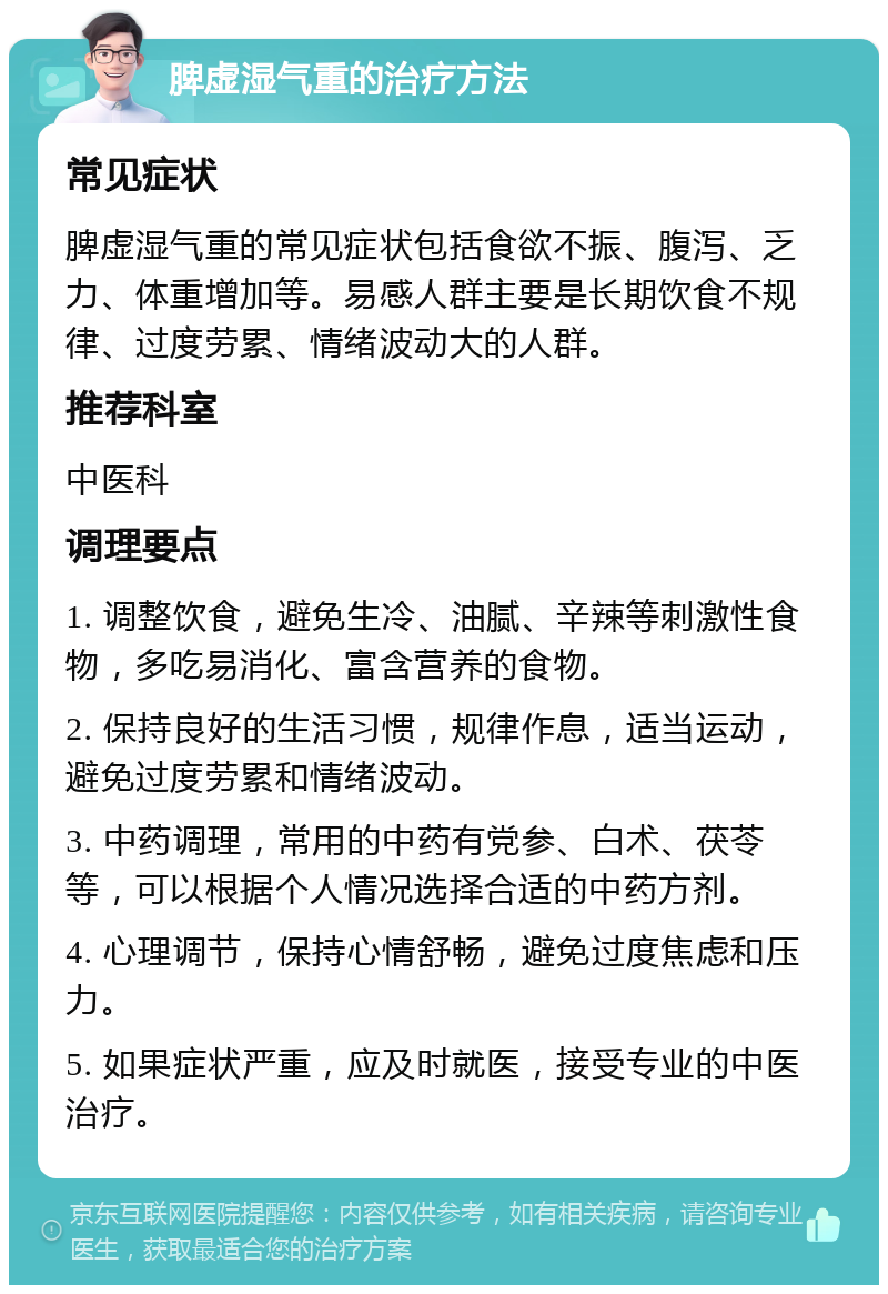 脾虚湿气重的治疗方法 常见症状 脾虚湿气重的常见症状包括食欲不振、腹泻、乏力、体重增加等。易感人群主要是长期饮食不规律、过度劳累、情绪波动大的人群。 推荐科室 中医科 调理要点 1. 调整饮食，避免生冷、油腻、辛辣等刺激性食物，多吃易消化、富含营养的食物。 2. 保持良好的生活习惯，规律作息，适当运动，避免过度劳累和情绪波动。 3. 中药调理，常用的中药有党参、白术、茯苓等，可以根据个人情况选择合适的中药方剂。 4. 心理调节，保持心情舒畅，避免过度焦虑和压力。 5. 如果症状严重，应及时就医，接受专业的中医治疗。