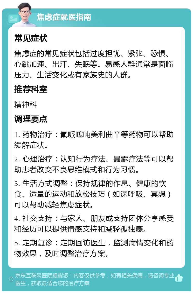 焦虑症就医指南 常见症状 焦虑症的常见症状包括过度担忧、紧张、恐惧、心跳加速、出汗、失眠等。易感人群通常是面临压力、生活变化或有家族史的人群。 推荐科室 精神科 调理要点 1. 药物治疗：氟哌噻吨美利曲辛等药物可以帮助缓解症状。 2. 心理治疗：认知行为疗法、暴露疗法等可以帮助患者改变不良思维模式和行为习惯。 3. 生活方式调整：保持规律的作息、健康的饮食、适量的运动和放松技巧（如深呼吸、冥想）可以帮助减轻焦虑症状。 4. 社交支持：与家人、朋友或支持团体分享感受和经历可以提供情感支持和减轻孤独感。 5. 定期复诊：定期回访医生，监测病情变化和药物效果，及时调整治疗方案。