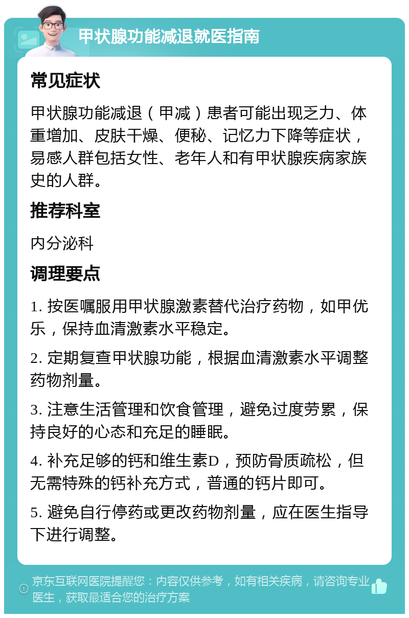 甲状腺功能减退就医指南 常见症状 甲状腺功能减退（甲减）患者可能出现乏力、体重增加、皮肤干燥、便秘、记忆力下降等症状，易感人群包括女性、老年人和有甲状腺疾病家族史的人群。 推荐科室 内分泌科 调理要点 1. 按医嘱服用甲状腺激素替代治疗药物，如甲优乐，保持血清激素水平稳定。 2. 定期复查甲状腺功能，根据血清激素水平调整药物剂量。 3. 注意生活管理和饮食管理，避免过度劳累，保持良好的心态和充足的睡眠。 4. 补充足够的钙和维生素D，预防骨质疏松，但无需特殊的钙补充方式，普通的钙片即可。 5. 避免自行停药或更改药物剂量，应在医生指导下进行调整。