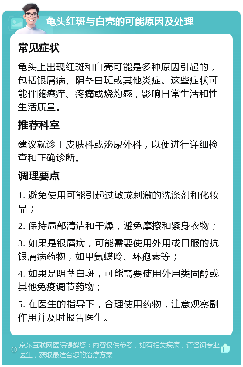 龟头红斑与白壳的可能原因及处理 常见症状 龟头上出现红斑和白壳可能是多种原因引起的，包括银屑病、阴茎白斑或其他炎症。这些症状可能伴随瘙痒、疼痛或烧灼感，影响日常生活和性生活质量。 推荐科室 建议就诊于皮肤科或泌尿外科，以便进行详细检查和正确诊断。 调理要点 1. 避免使用可能引起过敏或刺激的洗涤剂和化妆品； 2. 保持局部清洁和干燥，避免摩擦和紧身衣物； 3. 如果是银屑病，可能需要使用外用或口服的抗银屑病药物，如甲氨蝶呤、环孢素等； 4. 如果是阴茎白斑，可能需要使用外用类固醇或其他免疫调节药物； 5. 在医生的指导下，合理使用药物，注意观察副作用并及时报告医生。