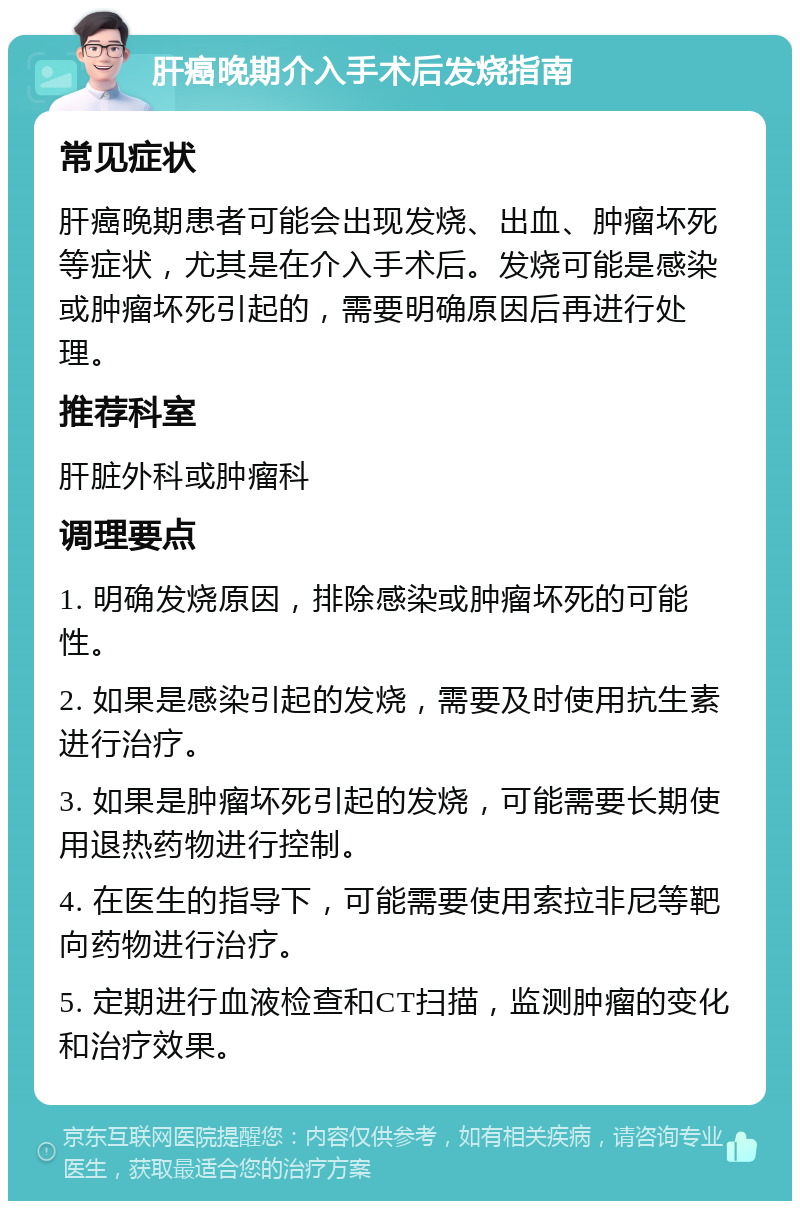 肝癌晚期介入手术后发烧指南 常见症状 肝癌晚期患者可能会出现发烧、出血、肿瘤坏死等症状，尤其是在介入手术后。发烧可能是感染或肿瘤坏死引起的，需要明确原因后再进行处理。 推荐科室 肝脏外科或肿瘤科 调理要点 1. 明确发烧原因，排除感染或肿瘤坏死的可能性。 2. 如果是感染引起的发烧，需要及时使用抗生素进行治疗。 3. 如果是肿瘤坏死引起的发烧，可能需要长期使用退热药物进行控制。 4. 在医生的指导下，可能需要使用索拉非尼等靶向药物进行治疗。 5. 定期进行血液检查和CT扫描，监测肿瘤的变化和治疗效果。