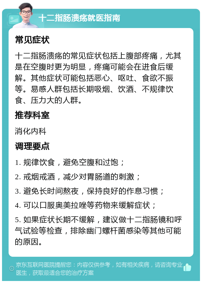 十二指肠溃疡就医指南 常见症状 十二指肠溃疡的常见症状包括上腹部疼痛，尤其是在空腹时更为明显，疼痛可能会在进食后缓解。其他症状可能包括恶心、呕吐、食欲不振等。易感人群包括长期吸烟、饮酒、不规律饮食、压力大的人群。 推荐科室 消化内科 调理要点 1. 规律饮食，避免空腹和过饱； 2. 戒烟戒酒，减少对胃肠道的刺激； 3. 避免长时间熬夜，保持良好的作息习惯； 4. 可以口服奥美拉唑等药物来缓解症状； 5. 如果症状长期不缓解，建议做十二指肠镜和呼气试验等检查，排除幽门螺杆菌感染等其他可能的原因。