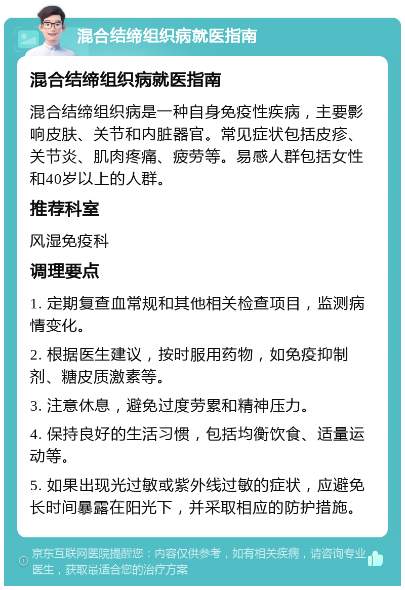 混合结缔组织病就医指南 混合结缔组织病就医指南 混合结缔组织病是一种自身免疫性疾病，主要影响皮肤、关节和内脏器官。常见症状包括皮疹、关节炎、肌肉疼痛、疲劳等。易感人群包括女性和40岁以上的人群。 推荐科室 风湿免疫科 调理要点 1. 定期复查血常规和其他相关检查项目，监测病情变化。 2. 根据医生建议，按时服用药物，如免疫抑制剂、糖皮质激素等。 3. 注意休息，避免过度劳累和精神压力。 4. 保持良好的生活习惯，包括均衡饮食、适量运动等。 5. 如果出现光过敏或紫外线过敏的症状，应避免长时间暴露在阳光下，并采取相应的防护措施。