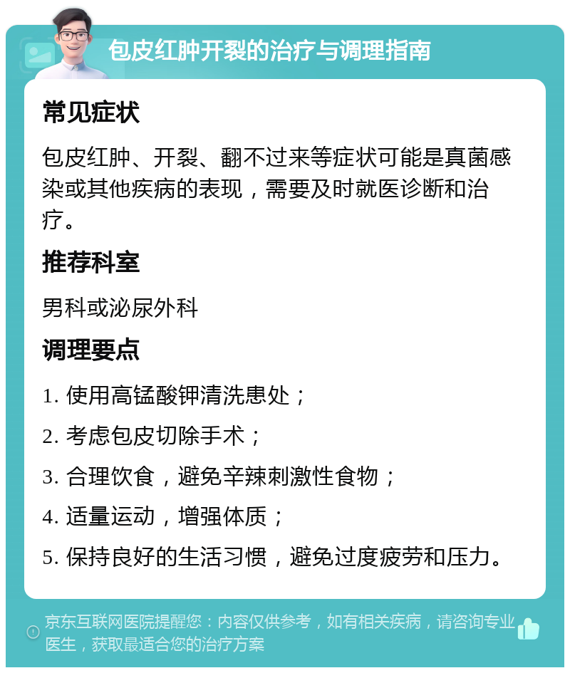 包皮红肿开裂的治疗与调理指南 常见症状 包皮红肿、开裂、翻不过来等症状可能是真菌感染或其他疾病的表现，需要及时就医诊断和治疗。 推荐科室 男科或泌尿外科 调理要点 1. 使用高锰酸钾清洗患处； 2. 考虑包皮切除手术； 3. 合理饮食，避免辛辣刺激性食物； 4. 适量运动，增强体质； 5. 保持良好的生活习惯，避免过度疲劳和压力。