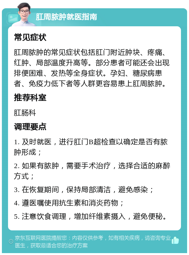 肛周脓肿就医指南 常见症状 肛周脓肿的常见症状包括肛门附近肿块、疼痛、红肿、局部温度升高等。部分患者可能还会出现排便困难、发热等全身症状。孕妇、糖尿病患者、免疫力低下者等人群更容易患上肛周脓肿。 推荐科室 肛肠科 调理要点 1. 及时就医，进行肛门B超检查以确定是否有脓肿形成； 2. 如果有脓肿，需要手术治疗，选择合适的麻醉方式； 3. 在恢复期间，保持局部清洁，避免感染； 4. 遵医嘱使用抗生素和消炎药物； 5. 注意饮食调理，增加纤维素摄入，避免便秘。