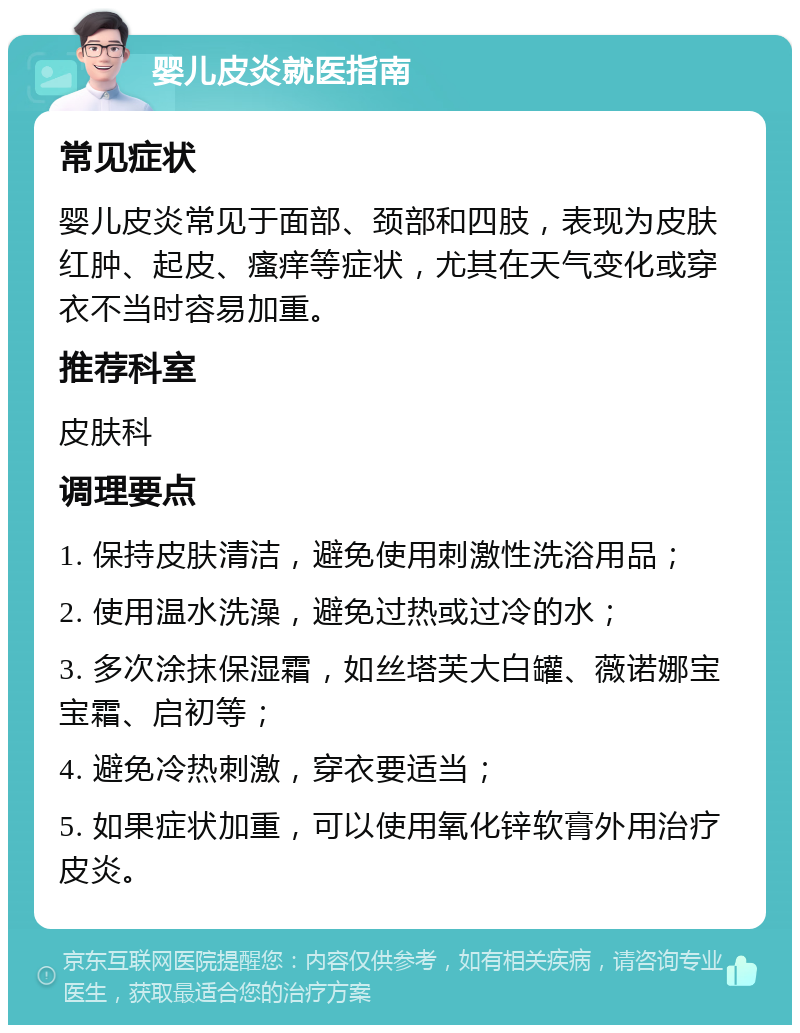 婴儿皮炎就医指南 常见症状 婴儿皮炎常见于面部、颈部和四肢，表现为皮肤红肿、起皮、瘙痒等症状，尤其在天气变化或穿衣不当时容易加重。 推荐科室 皮肤科 调理要点 1. 保持皮肤清洁，避免使用刺激性洗浴用品； 2. 使用温水洗澡，避免过热或过冷的水； 3. 多次涂抹保湿霜，如丝塔芙大白罐、薇诺娜宝宝霜、启初等； 4. 避免冷热刺激，穿衣要适当； 5. 如果症状加重，可以使用氧化锌软膏外用治疗皮炎。