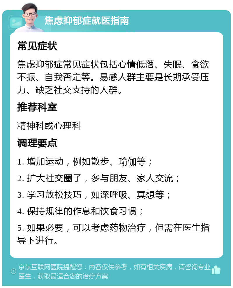 焦虑抑郁症就医指南 常见症状 焦虑抑郁症常见症状包括心情低落、失眠、食欲不振、自我否定等。易感人群主要是长期承受压力、缺乏社交支持的人群。 推荐科室 精神科或心理科 调理要点 1. 增加运动，例如散步、瑜伽等； 2. 扩大社交圈子，多与朋友、家人交流； 3. 学习放松技巧，如深呼吸、冥想等； 4. 保持规律的作息和饮食习惯； 5. 如果必要，可以考虑药物治疗，但需在医生指导下进行。