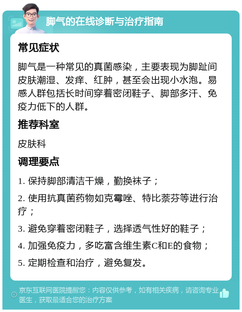 脚气的在线诊断与治疗指南 常见症状 脚气是一种常见的真菌感染，主要表现为脚趾间皮肤潮湿、发痒、红肿，甚至会出现小水泡。易感人群包括长时间穿着密闭鞋子、脚部多汗、免疫力低下的人群。 推荐科室 皮肤科 调理要点 1. 保持脚部清洁干燥，勤换袜子； 2. 使用抗真菌药物如克霉唑、特比萘芬等进行治疗； 3. 避免穿着密闭鞋子，选择透气性好的鞋子； 4. 加强免疫力，多吃富含维生素C和E的食物； 5. 定期检查和治疗，避免复发。