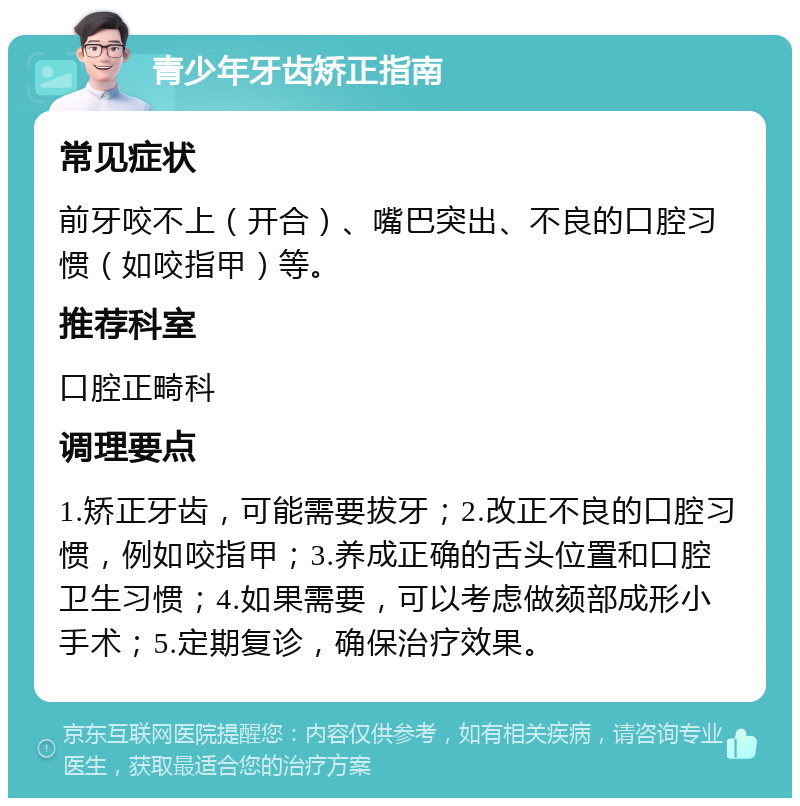 青少年牙齿矫正指南 常见症状 前牙咬不上（开合）、嘴巴突出、不良的口腔习惯（如咬指甲）等。 推荐科室 口腔正畸科 调理要点 1.矫正牙齿，可能需要拔牙；2.改正不良的口腔习惯，例如咬指甲；3.养成正确的舌头位置和口腔卫生习惯；4.如果需要，可以考虑做颏部成形小手术；5.定期复诊，确保治疗效果。