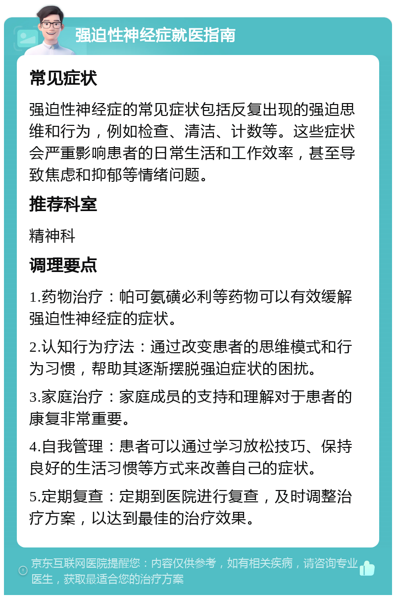 强迫性神经症就医指南 常见症状 强迫性神经症的常见症状包括反复出现的强迫思维和行为，例如检查、清洁、计数等。这些症状会严重影响患者的日常生活和工作效率，甚至导致焦虑和抑郁等情绪问题。 推荐科室 精神科 调理要点 1.药物治疗：帕可氨磺必利等药物可以有效缓解强迫性神经症的症状。 2.认知行为疗法：通过改变患者的思维模式和行为习惯，帮助其逐渐摆脱强迫症状的困扰。 3.家庭治疗：家庭成员的支持和理解对于患者的康复非常重要。 4.自我管理：患者可以通过学习放松技巧、保持良好的生活习惯等方式来改善自己的症状。 5.定期复查：定期到医院进行复查，及时调整治疗方案，以达到最佳的治疗效果。