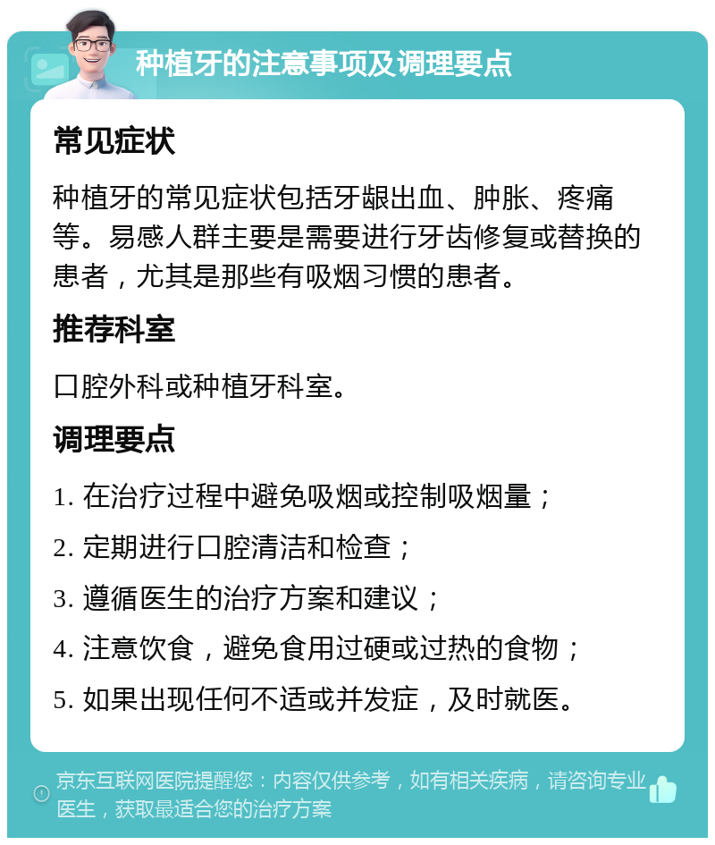 种植牙的注意事项及调理要点 常见症状 种植牙的常见症状包括牙龈出血、肿胀、疼痛等。易感人群主要是需要进行牙齿修复或替换的患者，尤其是那些有吸烟习惯的患者。 推荐科室 口腔外科或种植牙科室。 调理要点 1. 在治疗过程中避免吸烟或控制吸烟量； 2. 定期进行口腔清洁和检查； 3. 遵循医生的治疗方案和建议； 4. 注意饮食，避免食用过硬或过热的食物； 5. 如果出现任何不适或并发症，及时就医。