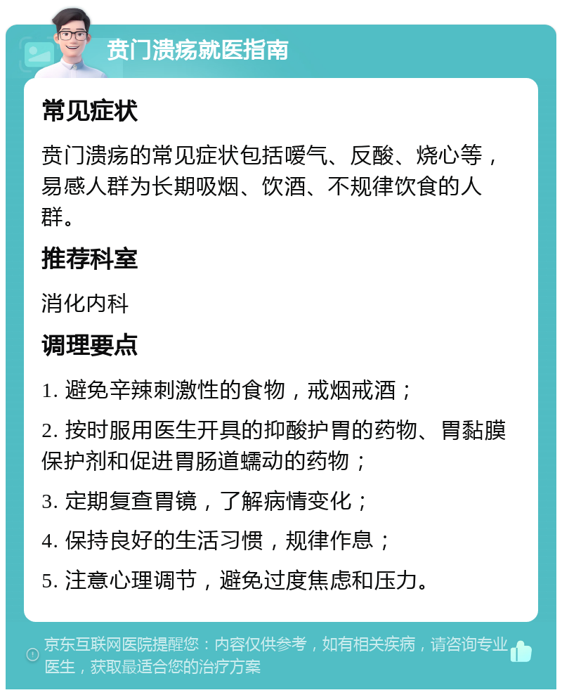 贲门溃疡就医指南 常见症状 贲门溃疡的常见症状包括嗳气、反酸、烧心等，易感人群为长期吸烟、饮酒、不规律饮食的人群。 推荐科室 消化内科 调理要点 1. 避免辛辣刺激性的食物，戒烟戒酒； 2. 按时服用医生开具的抑酸护胃的药物、胃黏膜保护剂和促进胃肠道蠕动的药物； 3. 定期复查胃镜，了解病情变化； 4. 保持良好的生活习惯，规律作息； 5. 注意心理调节，避免过度焦虑和压力。