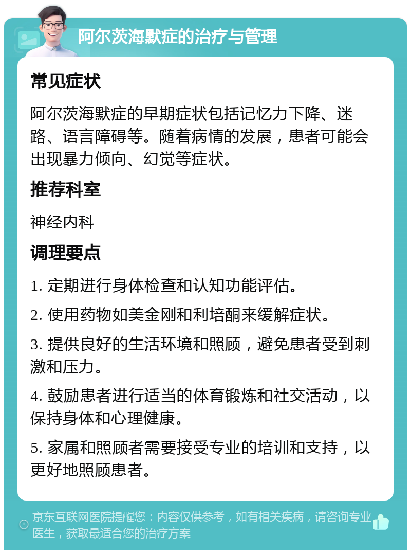 阿尔茨海默症的治疗与管理 常见症状 阿尔茨海默症的早期症状包括记忆力下降、迷路、语言障碍等。随着病情的发展，患者可能会出现暴力倾向、幻觉等症状。 推荐科室 神经内科 调理要点 1. 定期进行身体检查和认知功能评估。 2. 使用药物如美金刚和利培酮来缓解症状。 3. 提供良好的生活环境和照顾，避免患者受到刺激和压力。 4. 鼓励患者进行适当的体育锻炼和社交活动，以保持身体和心理健康。 5. 家属和照顾者需要接受专业的培训和支持，以更好地照顾患者。