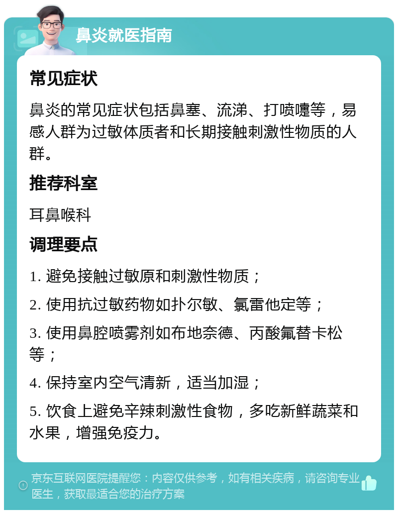 鼻炎就医指南 常见症状 鼻炎的常见症状包括鼻塞、流涕、打喷嚏等，易感人群为过敏体质者和长期接触刺激性物质的人群。 推荐科室 耳鼻喉科 调理要点 1. 避免接触过敏原和刺激性物质； 2. 使用抗过敏药物如扑尔敏、氯雷他定等； 3. 使用鼻腔喷雾剂如布地奈德、丙酸氟替卡松等； 4. 保持室内空气清新，适当加湿； 5. 饮食上避免辛辣刺激性食物，多吃新鲜蔬菜和水果，增强免疫力。