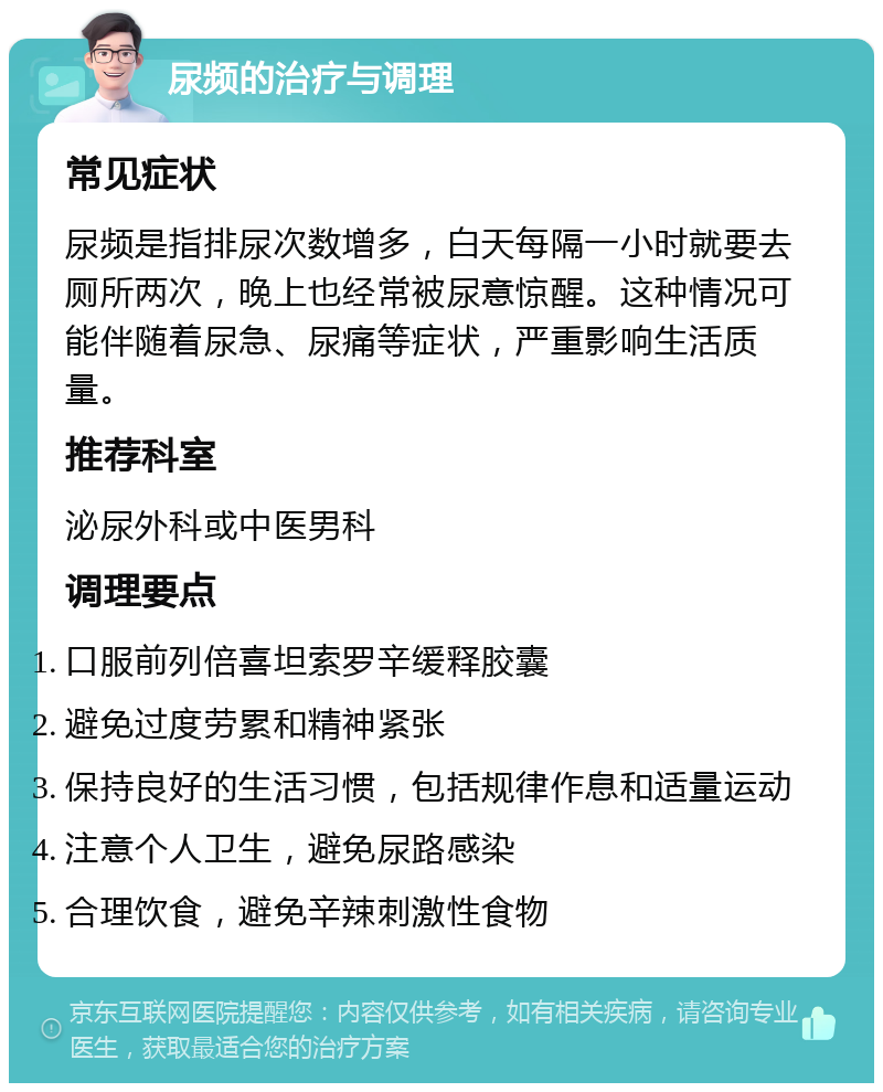 尿频的治疗与调理 常见症状 尿频是指排尿次数增多，白天每隔一小时就要去厕所两次，晚上也经常被尿意惊醒。这种情况可能伴随着尿急、尿痛等症状，严重影响生活质量。 推荐科室 泌尿外科或中医男科 调理要点 口服前列倍喜坦索罗辛缓释胶囊 避免过度劳累和精神紧张 保持良好的生活习惯，包括规律作息和适量运动 注意个人卫生，避免尿路感染 合理饮食，避免辛辣刺激性食物