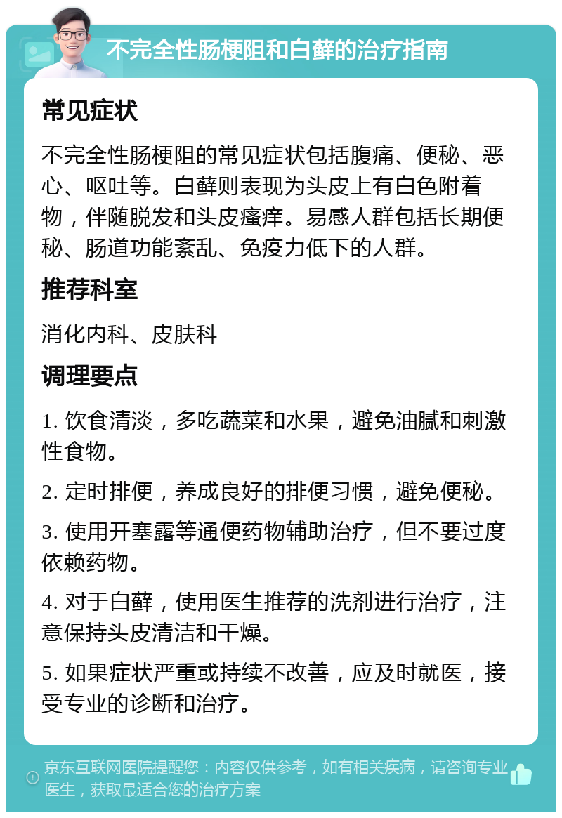 不完全性肠梗阻和白藓的治疗指南 常见症状 不完全性肠梗阻的常见症状包括腹痛、便秘、恶心、呕吐等。白藓则表现为头皮上有白色附着物，伴随脱发和头皮瘙痒。易感人群包括长期便秘、肠道功能紊乱、免疫力低下的人群。 推荐科室 消化内科、皮肤科 调理要点 1. 饮食清淡，多吃蔬菜和水果，避免油腻和刺激性食物。 2. 定时排便，养成良好的排便习惯，避免便秘。 3. 使用开塞露等通便药物辅助治疗，但不要过度依赖药物。 4. 对于白藓，使用医生推荐的洗剂进行治疗，注意保持头皮清洁和干燥。 5. 如果症状严重或持续不改善，应及时就医，接受专业的诊断和治疗。