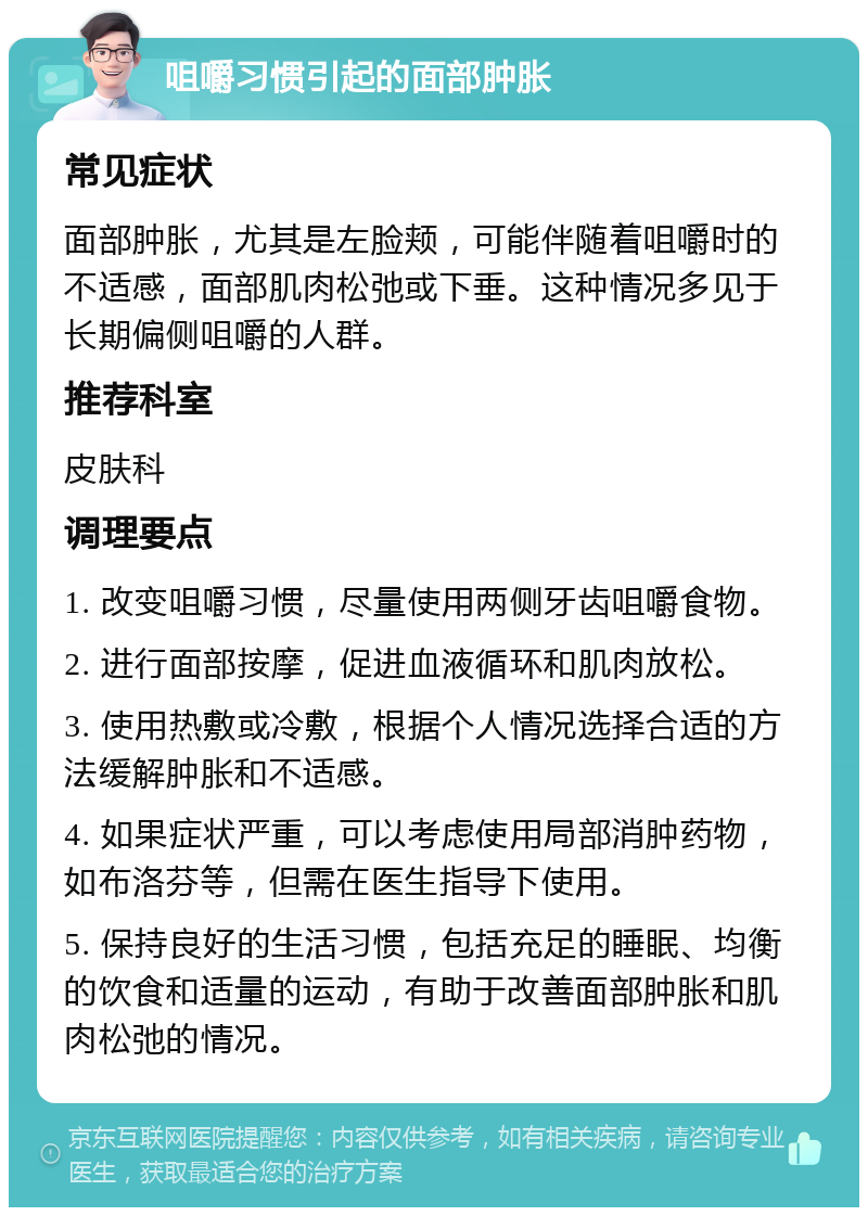 咀嚼习惯引起的面部肿胀 常见症状 面部肿胀，尤其是左脸颊，可能伴随着咀嚼时的不适感，面部肌肉松弛或下垂。这种情况多见于长期偏侧咀嚼的人群。 推荐科室 皮肤科 调理要点 1. 改变咀嚼习惯，尽量使用两侧牙齿咀嚼食物。 2. 进行面部按摩，促进血液循环和肌肉放松。 3. 使用热敷或冷敷，根据个人情况选择合适的方法缓解肿胀和不适感。 4. 如果症状严重，可以考虑使用局部消肿药物，如布洛芬等，但需在医生指导下使用。 5. 保持良好的生活习惯，包括充足的睡眠、均衡的饮食和适量的运动，有助于改善面部肿胀和肌肉松弛的情况。