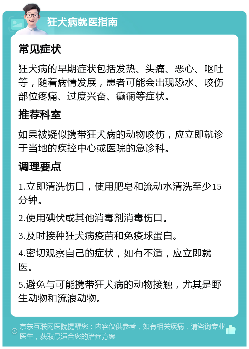 狂犬病就医指南 常见症状 狂犬病的早期症状包括发热、头痛、恶心、呕吐等，随着病情发展，患者可能会出现恐水、咬伤部位疼痛、过度兴奋、癫痫等症状。 推荐科室 如果被疑似携带狂犬病的动物咬伤，应立即就诊于当地的疾控中心或医院的急诊科。 调理要点 1.立即清洗伤口，使用肥皂和流动水清洗至少15分钟。 2.使用碘伏或其他消毒剂消毒伤口。 3.及时接种狂犬病疫苗和免疫球蛋白。 4.密切观察自己的症状，如有不适，应立即就医。 5.避免与可能携带狂犬病的动物接触，尤其是野生动物和流浪动物。