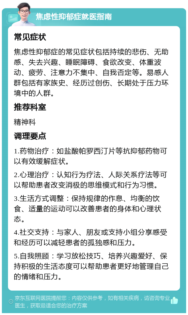 焦虑性抑郁症就医指南 常见症状 焦虑性抑郁症的常见症状包括持续的悲伤、无助感、失去兴趣、睡眠障碍、食欲改变、体重波动、疲劳、注意力不集中、自我否定等。易感人群包括有家族史、经历过创伤、长期处于压力环境中的人群。 推荐科室 精神科 调理要点 1.药物治疗：如盐酸帕罗西汀片等抗抑郁药物可以有效缓解症状。 2.心理治疗：认知行为疗法、人际关系疗法等可以帮助患者改变消极的思维模式和行为习惯。 3.生活方式调整：保持规律的作息、均衡的饮食、适量的运动可以改善患者的身体和心理状态。 4.社交支持：与家人、朋友或支持小组分享感受和经历可以减轻患者的孤独感和压力。 5.自我照顾：学习放松技巧、培养兴趣爱好、保持积极的生活态度可以帮助患者更好地管理自己的情绪和压力。