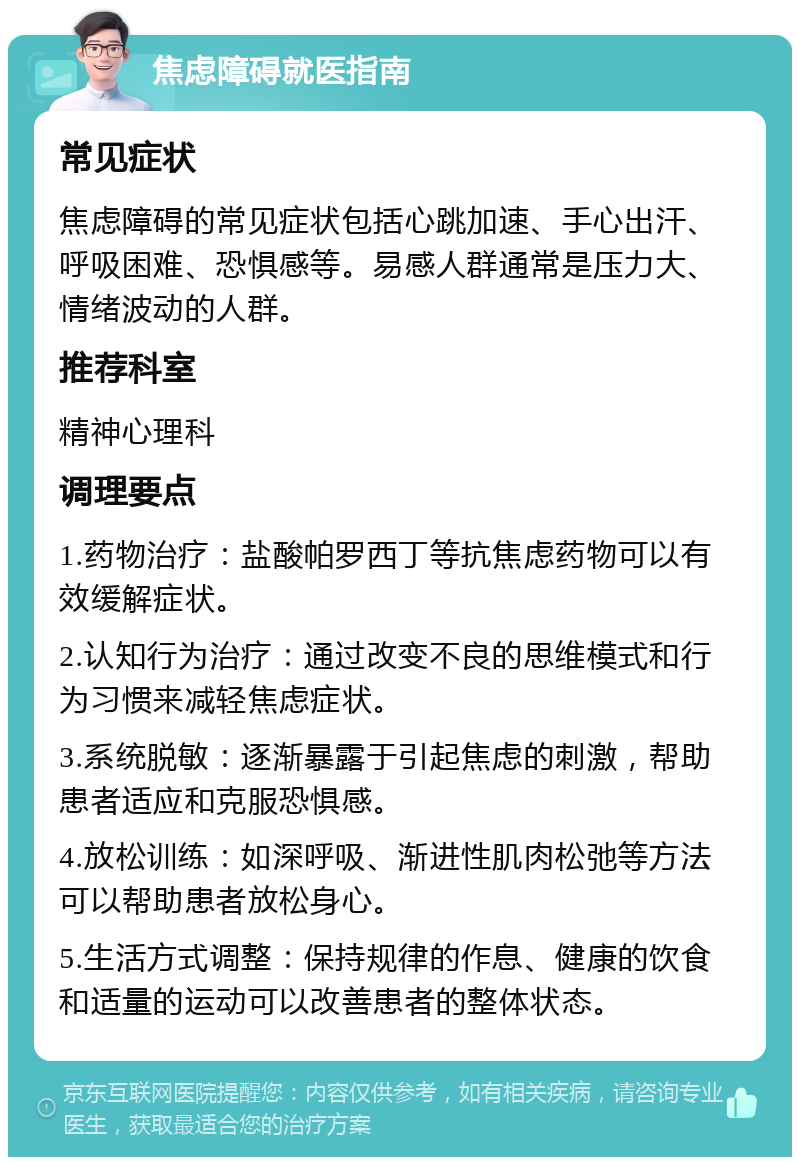 焦虑障碍就医指南 常见症状 焦虑障碍的常见症状包括心跳加速、手心出汗、呼吸困难、恐惧感等。易感人群通常是压力大、情绪波动的人群。 推荐科室 精神心理科 调理要点 1.药物治疗：盐酸帕罗西丁等抗焦虑药物可以有效缓解症状。 2.认知行为治疗：通过改变不良的思维模式和行为习惯来减轻焦虑症状。 3.系统脱敏：逐渐暴露于引起焦虑的刺激，帮助患者适应和克服恐惧感。 4.放松训练：如深呼吸、渐进性肌肉松弛等方法可以帮助患者放松身心。 5.生活方式调整：保持规律的作息、健康的饮食和适量的运动可以改善患者的整体状态。