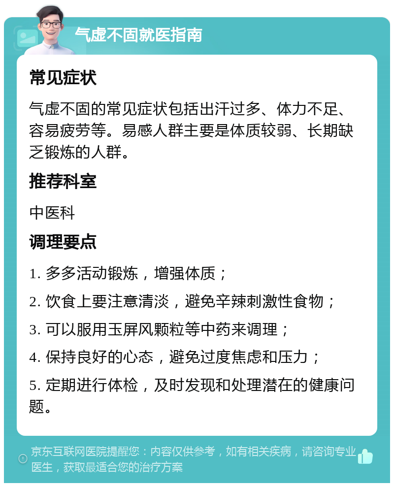 气虚不固就医指南 常见症状 气虚不固的常见症状包括出汗过多、体力不足、容易疲劳等。易感人群主要是体质较弱、长期缺乏锻炼的人群。 推荐科室 中医科 调理要点 1. 多多活动锻炼，增强体质； 2. 饮食上要注意清淡，避免辛辣刺激性食物； 3. 可以服用玉屏风颗粒等中药来调理； 4. 保持良好的心态，避免过度焦虑和压力； 5. 定期进行体检，及时发现和处理潜在的健康问题。