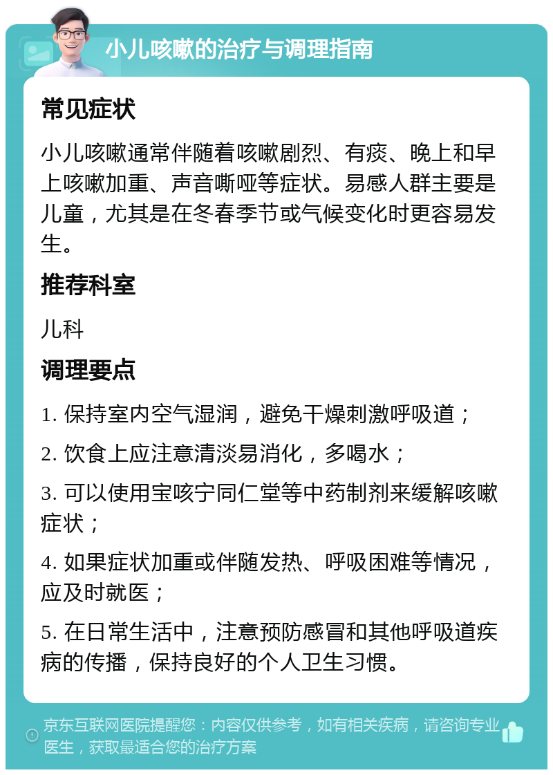 小儿咳嗽的治疗与调理指南 常见症状 小儿咳嗽通常伴随着咳嗽剧烈、有痰、晚上和早上咳嗽加重、声音嘶哑等症状。易感人群主要是儿童，尤其是在冬春季节或气候变化时更容易发生。 推荐科室 儿科 调理要点 1. 保持室内空气湿润，避免干燥刺激呼吸道； 2. 饮食上应注意清淡易消化，多喝水； 3. 可以使用宝咳宁同仁堂等中药制剂来缓解咳嗽症状； 4. 如果症状加重或伴随发热、呼吸困难等情况，应及时就医； 5. 在日常生活中，注意预防感冒和其他呼吸道疾病的传播，保持良好的个人卫生习惯。