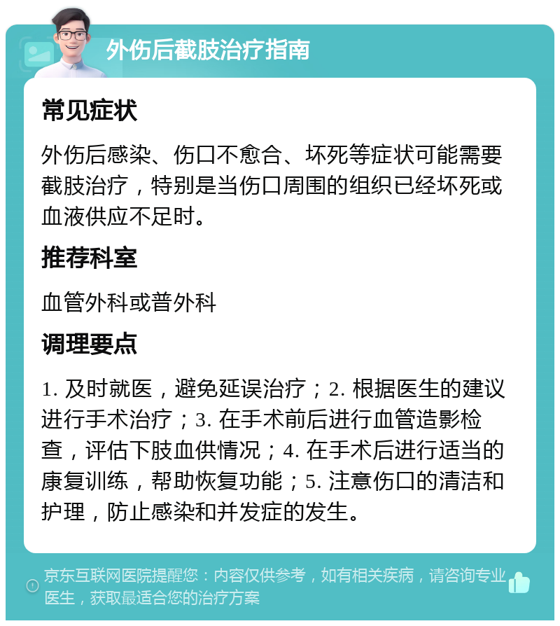 外伤后截肢治疗指南 常见症状 外伤后感染、伤口不愈合、坏死等症状可能需要截肢治疗，特别是当伤口周围的组织已经坏死或血液供应不足时。 推荐科室 血管外科或普外科 调理要点 1. 及时就医，避免延误治疗；2. 根据医生的建议进行手术治疗；3. 在手术前后进行血管造影检查，评估下肢血供情况；4. 在手术后进行适当的康复训练，帮助恢复功能；5. 注意伤口的清洁和护理，防止感染和并发症的发生。