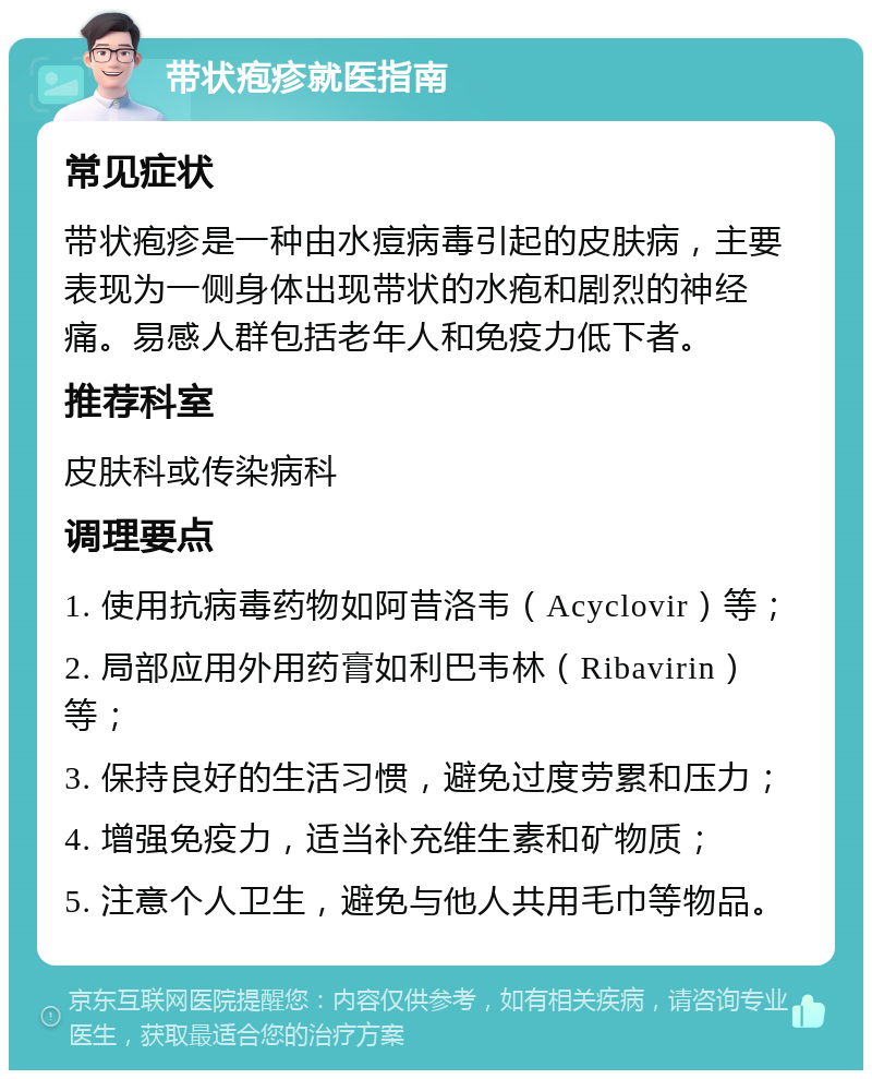 带状疱疹就医指南 常见症状 带状疱疹是一种由水痘病毒引起的皮肤病，主要表现为一侧身体出现带状的水疱和剧烈的神经痛。易感人群包括老年人和免疫力低下者。 推荐科室 皮肤科或传染病科 调理要点 1. 使用抗病毒药物如阿昔洛韦（Acyclovir）等； 2. 局部应用外用药膏如利巴韦林（Ribavirin）等； 3. 保持良好的生活习惯，避免过度劳累和压力； 4. 增强免疫力，适当补充维生素和矿物质； 5. 注意个人卫生，避免与他人共用毛巾等物品。