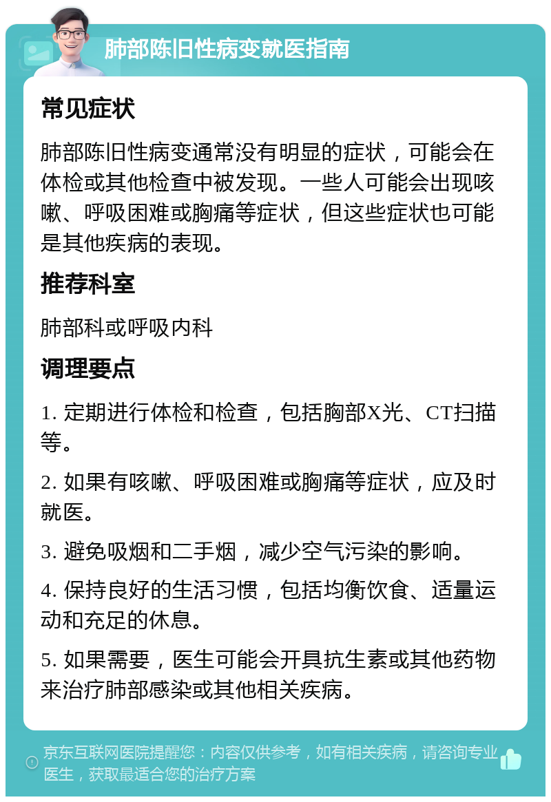 肺部陈旧性病变就医指南 常见症状 肺部陈旧性病变通常没有明显的症状，可能会在体检或其他检查中被发现。一些人可能会出现咳嗽、呼吸困难或胸痛等症状，但这些症状也可能是其他疾病的表现。 推荐科室 肺部科或呼吸内科 调理要点 1. 定期进行体检和检查，包括胸部X光、CT扫描等。 2. 如果有咳嗽、呼吸困难或胸痛等症状，应及时就医。 3. 避免吸烟和二手烟，减少空气污染的影响。 4. 保持良好的生活习惯，包括均衡饮食、适量运动和充足的休息。 5. 如果需要，医生可能会开具抗生素或其他药物来治疗肺部感染或其他相关疾病。