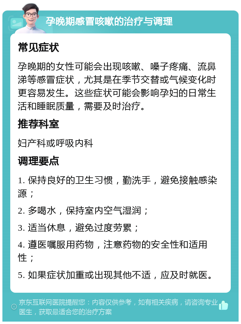 孕晚期感冒咳嗽的治疗与调理 常见症状 孕晚期的女性可能会出现咳嗽、嗓子疼痛、流鼻涕等感冒症状，尤其是在季节交替或气候变化时更容易发生。这些症状可能会影响孕妇的日常生活和睡眠质量，需要及时治疗。 推荐科室 妇产科或呼吸内科 调理要点 1. 保持良好的卫生习惯，勤洗手，避免接触感染源； 2. 多喝水，保持室内空气湿润； 3. 适当休息，避免过度劳累； 4. 遵医嘱服用药物，注意药物的安全性和适用性； 5. 如果症状加重或出现其他不适，应及时就医。