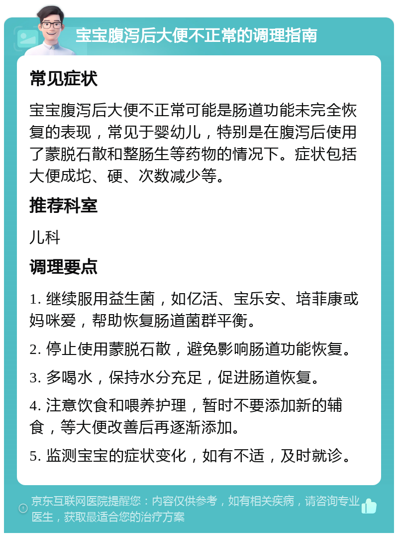 宝宝腹泻后大便不正常的调理指南 常见症状 宝宝腹泻后大便不正常可能是肠道功能未完全恢复的表现，常见于婴幼儿，特别是在腹泻后使用了蒙脱石散和整肠生等药物的情况下。症状包括大便成坨、硬、次数减少等。 推荐科室 儿科 调理要点 1. 继续服用益生菌，如亿活、宝乐安、培菲康或妈咪爱，帮助恢复肠道菌群平衡。 2. 停止使用蒙脱石散，避免影响肠道功能恢复。 3. 多喝水，保持水分充足，促进肠道恢复。 4. 注意饮食和喂养护理，暂时不要添加新的辅食，等大便改善后再逐渐添加。 5. 监测宝宝的症状变化，如有不适，及时就诊。