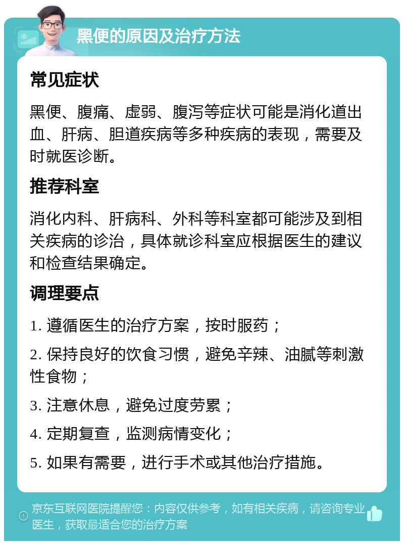 黑便的原因及治疗方法 常见症状 黑便、腹痛、虚弱、腹泻等症状可能是消化道出血、肝病、胆道疾病等多种疾病的表现，需要及时就医诊断。 推荐科室 消化内科、肝病科、外科等科室都可能涉及到相关疾病的诊治，具体就诊科室应根据医生的建议和检查结果确定。 调理要点 1. 遵循医生的治疗方案，按时服药； 2. 保持良好的饮食习惯，避免辛辣、油腻等刺激性食物； 3. 注意休息，避免过度劳累； 4. 定期复查，监测病情变化； 5. 如果有需要，进行手术或其他治疗措施。