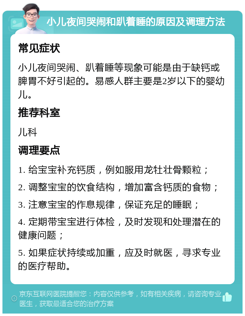 小儿夜间哭闹和趴着睡的原因及调理方法 常见症状 小儿夜间哭闹、趴着睡等现象可能是由于缺钙或脾胃不好引起的。易感人群主要是2岁以下的婴幼儿。 推荐科室 儿科 调理要点 1. 给宝宝补充钙质，例如服用龙牡壮骨颗粒； 2. 调整宝宝的饮食结构，增加富含钙质的食物； 3. 注意宝宝的作息规律，保证充足的睡眠； 4. 定期带宝宝进行体检，及时发现和处理潜在的健康问题； 5. 如果症状持续或加重，应及时就医，寻求专业的医疗帮助。