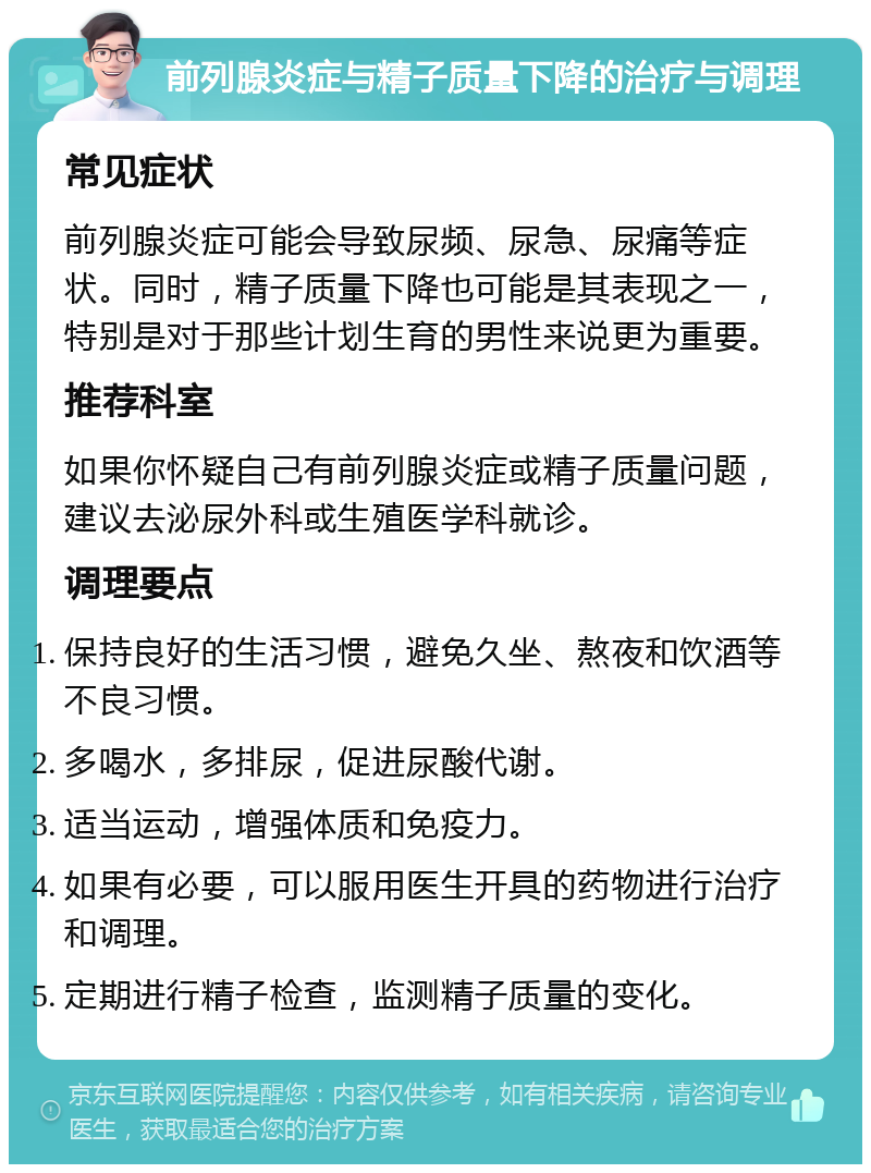 前列腺炎症与精子质量下降的治疗与调理 常见症状 前列腺炎症可能会导致尿频、尿急、尿痛等症状。同时，精子质量下降也可能是其表现之一，特别是对于那些计划生育的男性来说更为重要。 推荐科室 如果你怀疑自己有前列腺炎症或精子质量问题，建议去泌尿外科或生殖医学科就诊。 调理要点 保持良好的生活习惯，避免久坐、熬夜和饮酒等不良习惯。 多喝水，多排尿，促进尿酸代谢。 适当运动，增强体质和免疫力。 如果有必要，可以服用医生开具的药物进行治疗和调理。 定期进行精子检查，监测精子质量的变化。