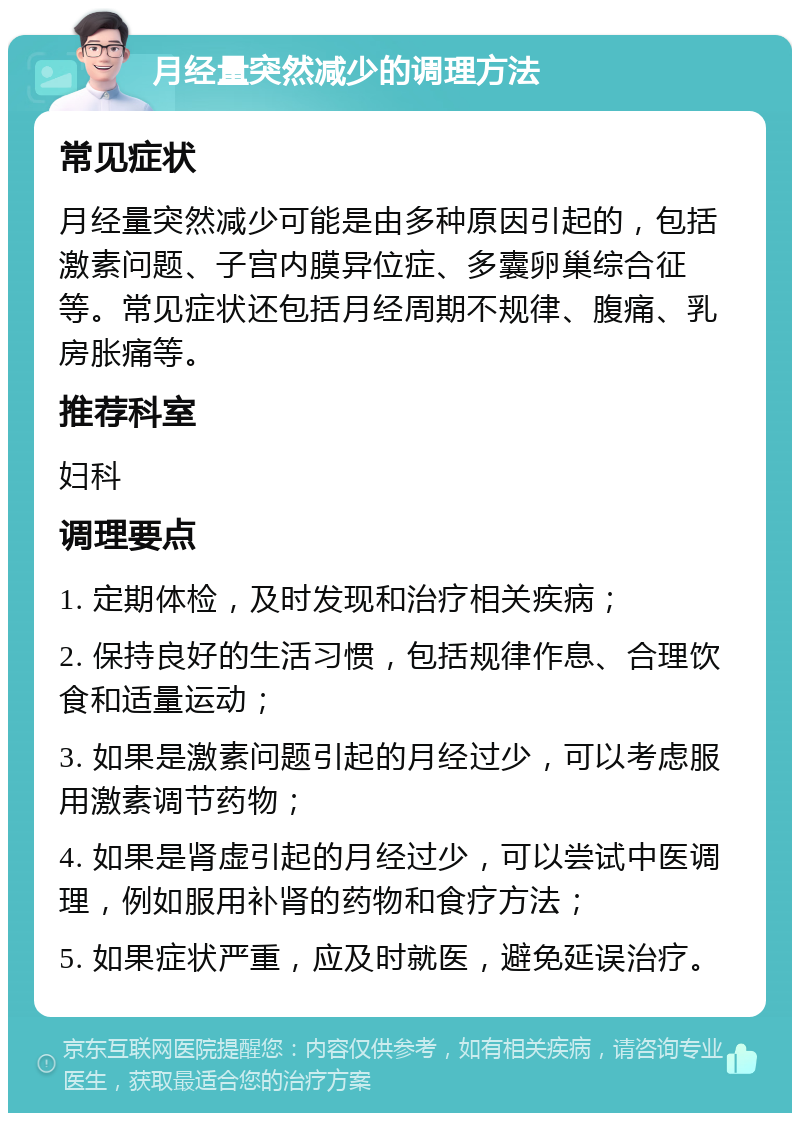 月经量突然减少的调理方法 常见症状 月经量突然减少可能是由多种原因引起的，包括激素问题、子宫内膜异位症、多囊卵巢综合征等。常见症状还包括月经周期不规律、腹痛、乳房胀痛等。 推荐科室 妇科 调理要点 1. 定期体检，及时发现和治疗相关疾病； 2. 保持良好的生活习惯，包括规律作息、合理饮食和适量运动； 3. 如果是激素问题引起的月经过少，可以考虑服用激素调节药物； 4. 如果是肾虚引起的月经过少，可以尝试中医调理，例如服用补肾的药物和食疗方法； 5. 如果症状严重，应及时就医，避免延误治疗。