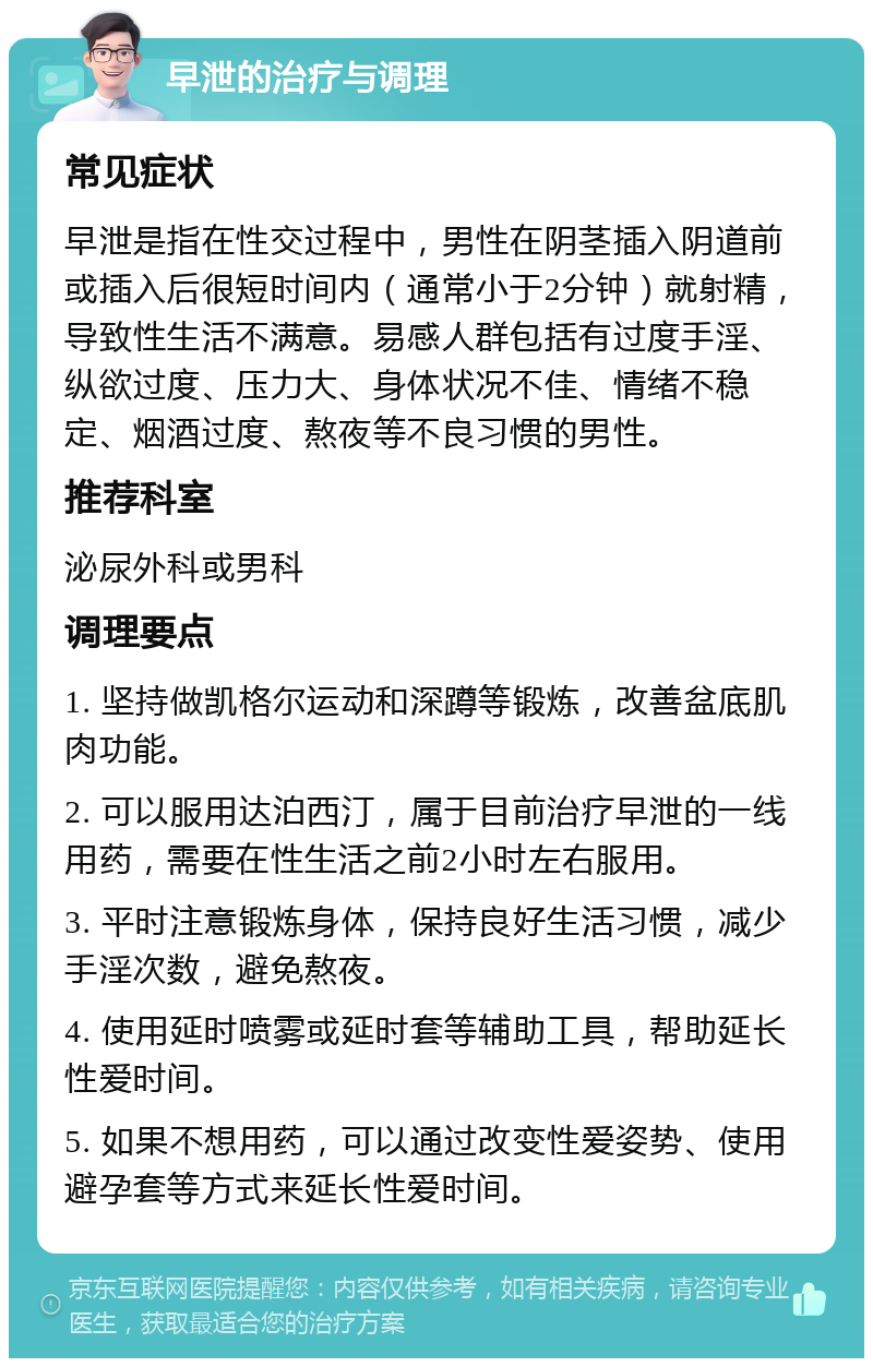 早泄的治疗与调理 常见症状 早泄是指在性交过程中，男性在阴茎插入阴道前或插入后很短时间内（通常小于2分钟）就射精，导致性生活不满意。易感人群包括有过度手淫、纵欲过度、压力大、身体状况不佳、情绪不稳定、烟酒过度、熬夜等不良习惯的男性。 推荐科室 泌尿外科或男科 调理要点 1. 坚持做凯格尔运动和深蹲等锻炼，改善盆底肌肉功能。 2. 可以服用达泊西汀，属于目前治疗早泄的一线用药，需要在性生活之前2小时左右服用。 3. 平时注意锻炼身体，保持良好生活习惯，减少手淫次数，避免熬夜。 4. 使用延时喷雾或延时套等辅助工具，帮助延长性爱时间。 5. 如果不想用药，可以通过改变性爱姿势、使用避孕套等方式来延长性爱时间。