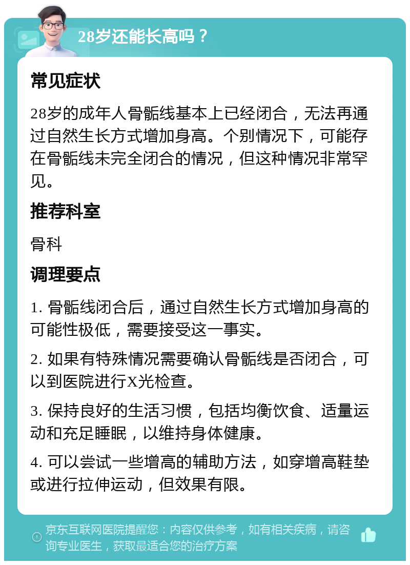 28岁还能长高吗？ 常见症状 28岁的成年人骨骺线基本上已经闭合，无法再通过自然生长方式增加身高。个别情况下，可能存在骨骺线未完全闭合的情况，但这种情况非常罕见。 推荐科室 骨科 调理要点 1. 骨骺线闭合后，通过自然生长方式增加身高的可能性极低，需要接受这一事实。 2. 如果有特殊情况需要确认骨骺线是否闭合，可以到医院进行X光检查。 3. 保持良好的生活习惯，包括均衡饮食、适量运动和充足睡眠，以维持身体健康。 4. 可以尝试一些增高的辅助方法，如穿增高鞋垫或进行拉伸运动，但效果有限。