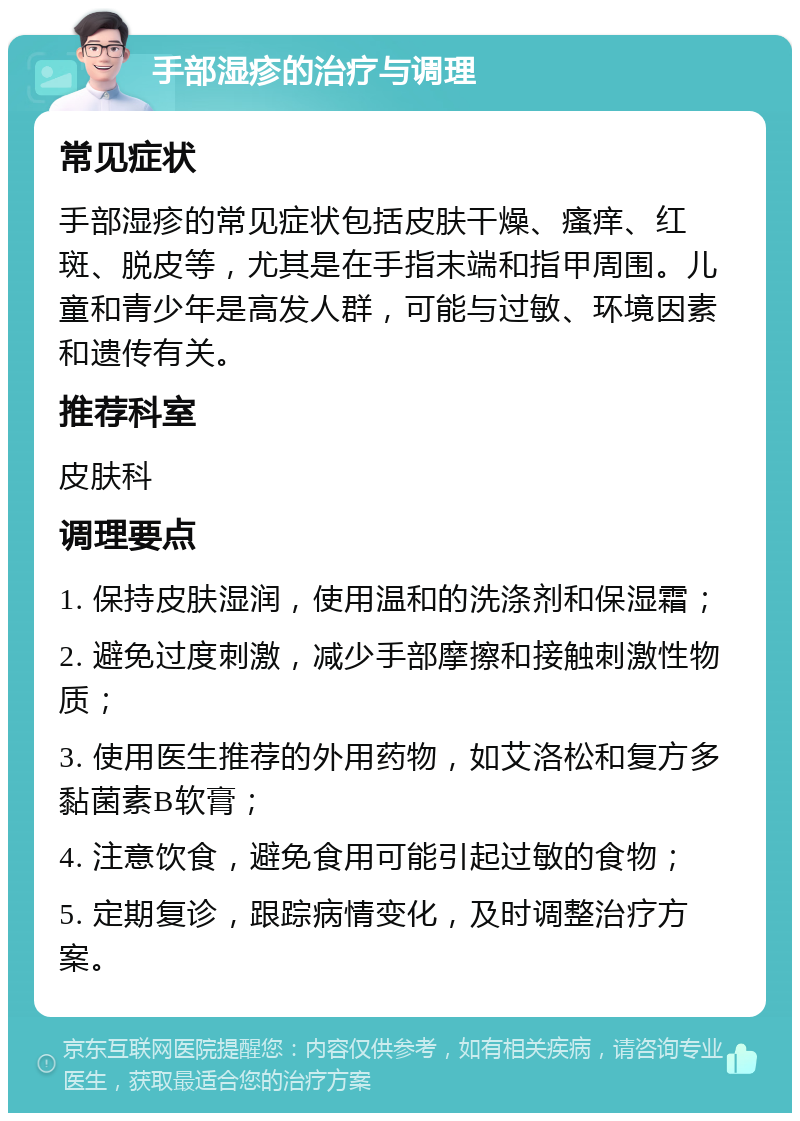 手部湿疹的治疗与调理 常见症状 手部湿疹的常见症状包括皮肤干燥、瘙痒、红斑、脱皮等，尤其是在手指末端和指甲周围。儿童和青少年是高发人群，可能与过敏、环境因素和遗传有关。 推荐科室 皮肤科 调理要点 1. 保持皮肤湿润，使用温和的洗涤剂和保湿霜； 2. 避免过度刺激，减少手部摩擦和接触刺激性物质； 3. 使用医生推荐的外用药物，如艾洛松和复方多黏菌素B软膏； 4. 注意饮食，避免食用可能引起过敏的食物； 5. 定期复诊，跟踪病情变化，及时调整治疗方案。