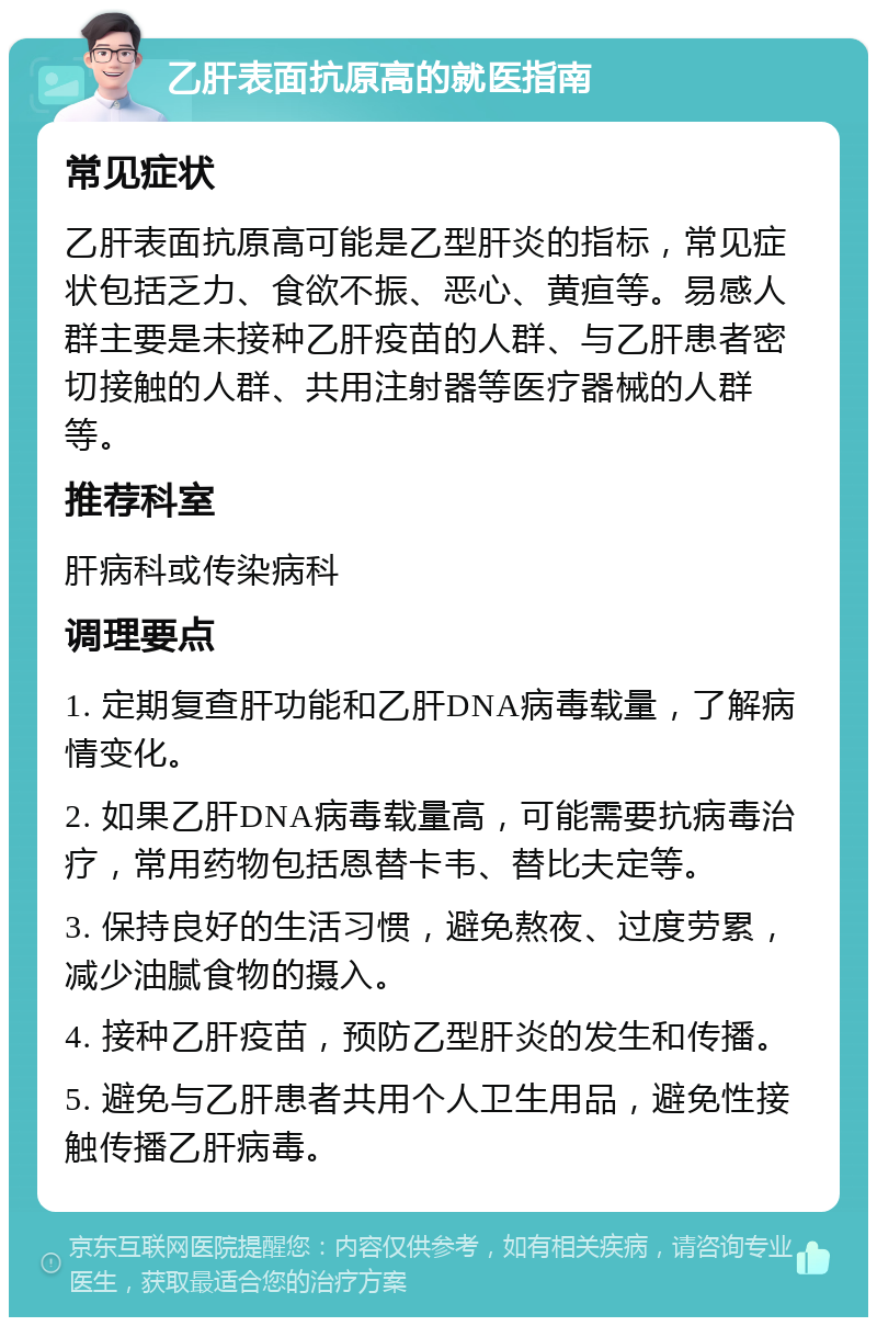 乙肝表面抗原高的就医指南 常见症状 乙肝表面抗原高可能是乙型肝炎的指标，常见症状包括乏力、食欲不振、恶心、黄疸等。易感人群主要是未接种乙肝疫苗的人群、与乙肝患者密切接触的人群、共用注射器等医疗器械的人群等。 推荐科室 肝病科或传染病科 调理要点 1. 定期复查肝功能和乙肝DNA病毒载量，了解病情变化。 2. 如果乙肝DNA病毒载量高，可能需要抗病毒治疗，常用药物包括恩替卡韦、替比夫定等。 3. 保持良好的生活习惯，避免熬夜、过度劳累，减少油腻食物的摄入。 4. 接种乙肝疫苗，预防乙型肝炎的发生和传播。 5. 避免与乙肝患者共用个人卫生用品，避免性接触传播乙肝病毒。