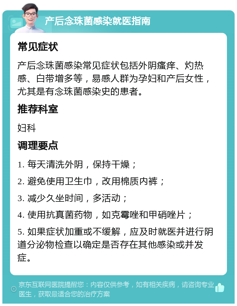 产后念珠菌感染就医指南 常见症状 产后念珠菌感染常见症状包括外阴瘙痒、灼热感、白带增多等，易感人群为孕妇和产后女性，尤其是有念珠菌感染史的患者。 推荐科室 妇科 调理要点 1. 每天清洗外阴，保持干燥； 2. 避免使用卫生巾，改用棉质内裤； 3. 减少久坐时间，多活动； 4. 使用抗真菌药物，如克霉唑和甲硝唑片； 5. 如果症状加重或不缓解，应及时就医并进行阴道分泌物检查以确定是否存在其他感染或并发症。