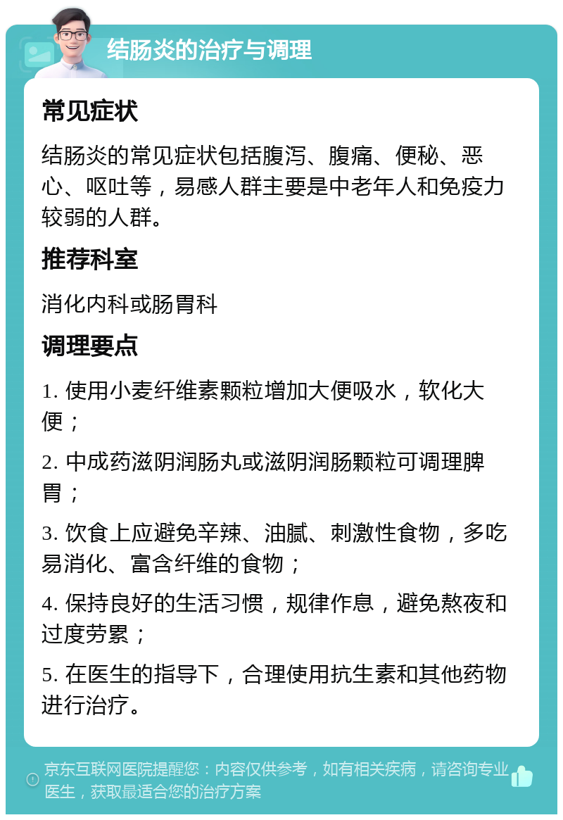 结肠炎的治疗与调理 常见症状 结肠炎的常见症状包括腹泻、腹痛、便秘、恶心、呕吐等，易感人群主要是中老年人和免疫力较弱的人群。 推荐科室 消化内科或肠胃科 调理要点 1. 使用小麦纤维素颗粒增加大便吸水，软化大便； 2. 中成药滋阴润肠丸或滋阴润肠颗粒可调理脾胃； 3. 饮食上应避免辛辣、油腻、刺激性食物，多吃易消化、富含纤维的食物； 4. 保持良好的生活习惯，规律作息，避免熬夜和过度劳累； 5. 在医生的指导下，合理使用抗生素和其他药物进行治疗。