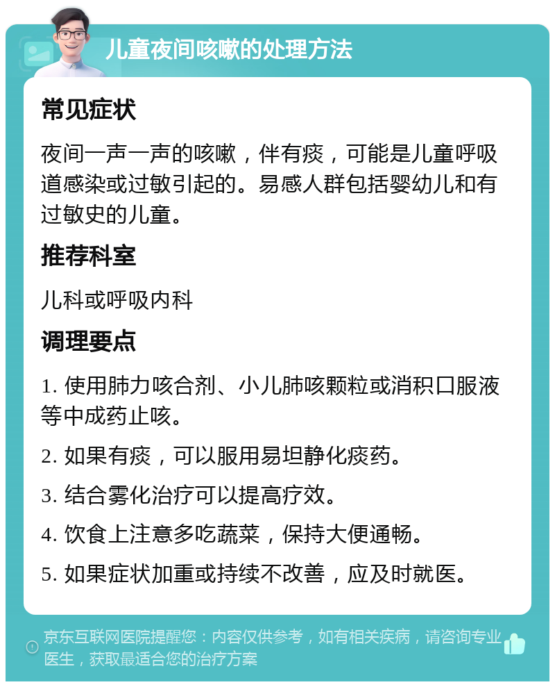 儿童夜间咳嗽的处理方法 常见症状 夜间一声一声的咳嗽，伴有痰，可能是儿童呼吸道感染或过敏引起的。易感人群包括婴幼儿和有过敏史的儿童。 推荐科室 儿科或呼吸内科 调理要点 1. 使用肺力咳合剂、小儿肺咳颗粒或消积口服液等中成药止咳。 2. 如果有痰，可以服用易坦静化痰药。 3. 结合雾化治疗可以提高疗效。 4. 饮食上注意多吃蔬菜，保持大便通畅。 5. 如果症状加重或持续不改善，应及时就医。