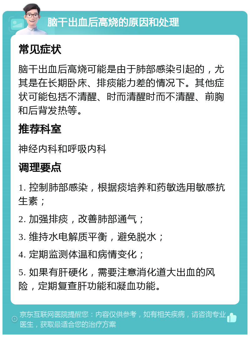 脑干出血后高烧的原因和处理 常见症状 脑干出血后高烧可能是由于肺部感染引起的，尤其是在长期卧床、排痰能力差的情况下。其他症状可能包括不清醒、时而清醒时而不清醒、前胸和后背发热等。 推荐科室 神经内科和呼吸内科 调理要点 1. 控制肺部感染，根据痰培养和药敏选用敏感抗生素； 2. 加强排痰，改善肺部通气； 3. 维持水电解质平衡，避免脱水； 4. 定期监测体温和病情变化； 5. 如果有肝硬化，需要注意消化道大出血的风险，定期复查肝功能和凝血功能。