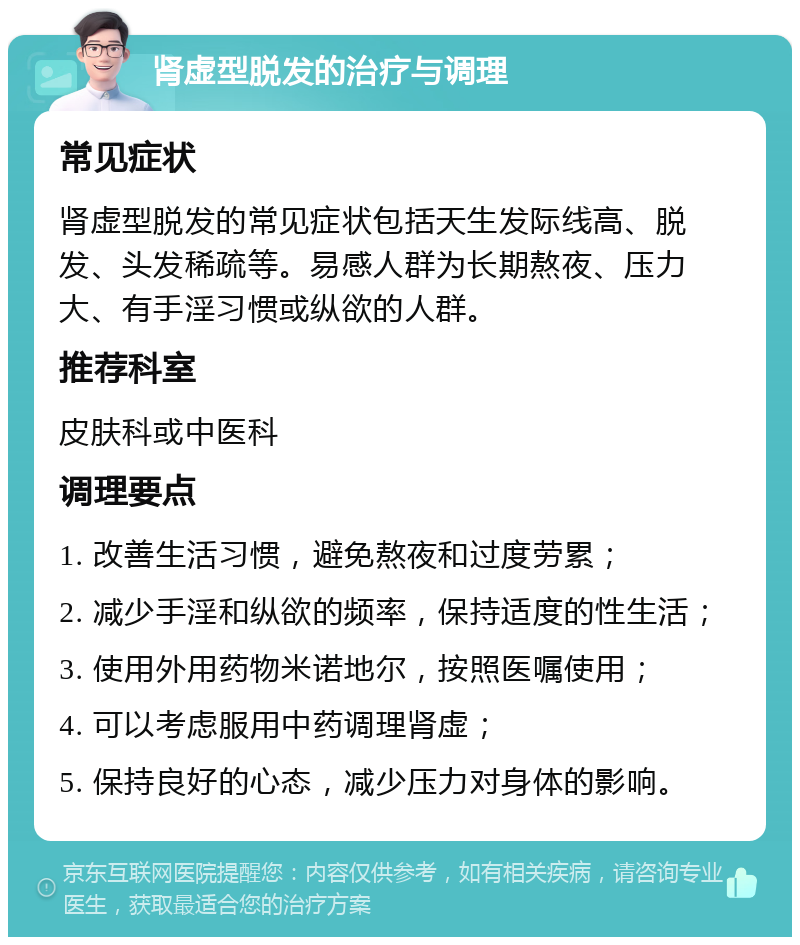 肾虚型脱发的治疗与调理 常见症状 肾虚型脱发的常见症状包括天生发际线高、脱发、头发稀疏等。易感人群为长期熬夜、压力大、有手淫习惯或纵欲的人群。 推荐科室 皮肤科或中医科 调理要点 1. 改善生活习惯，避免熬夜和过度劳累； 2. 减少手淫和纵欲的频率，保持适度的性生活； 3. 使用外用药物米诺地尔，按照医嘱使用； 4. 可以考虑服用中药调理肾虚； 5. 保持良好的心态，减少压力对身体的影响。