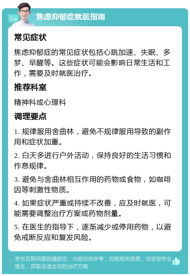 焦虑抑郁症就医指南 常见症状 焦虑抑郁症的常见症状包括心跳加速、失眠、多梦、早醒等。这些症状可能会影响日常生活和工作，需要及时就医治疗。 推荐科室 精神科或心理科 调理要点 1. 规律服用舍曲林，避免不规律服用导致的副作用和症状加重。 2. 白天多进行户外活动，保持良好的生活习惯和作息规律。 3. 避免与舍曲林相互作用的药物或食物，如咖啡因等刺激性物质。 4. 如果症状严重或持续不改善，应及时就医，可能需要调整治疗方案或药物剂量。 5. 在医生的指导下，逐渐减少或停用药物，以避免戒断反应和复发风险。