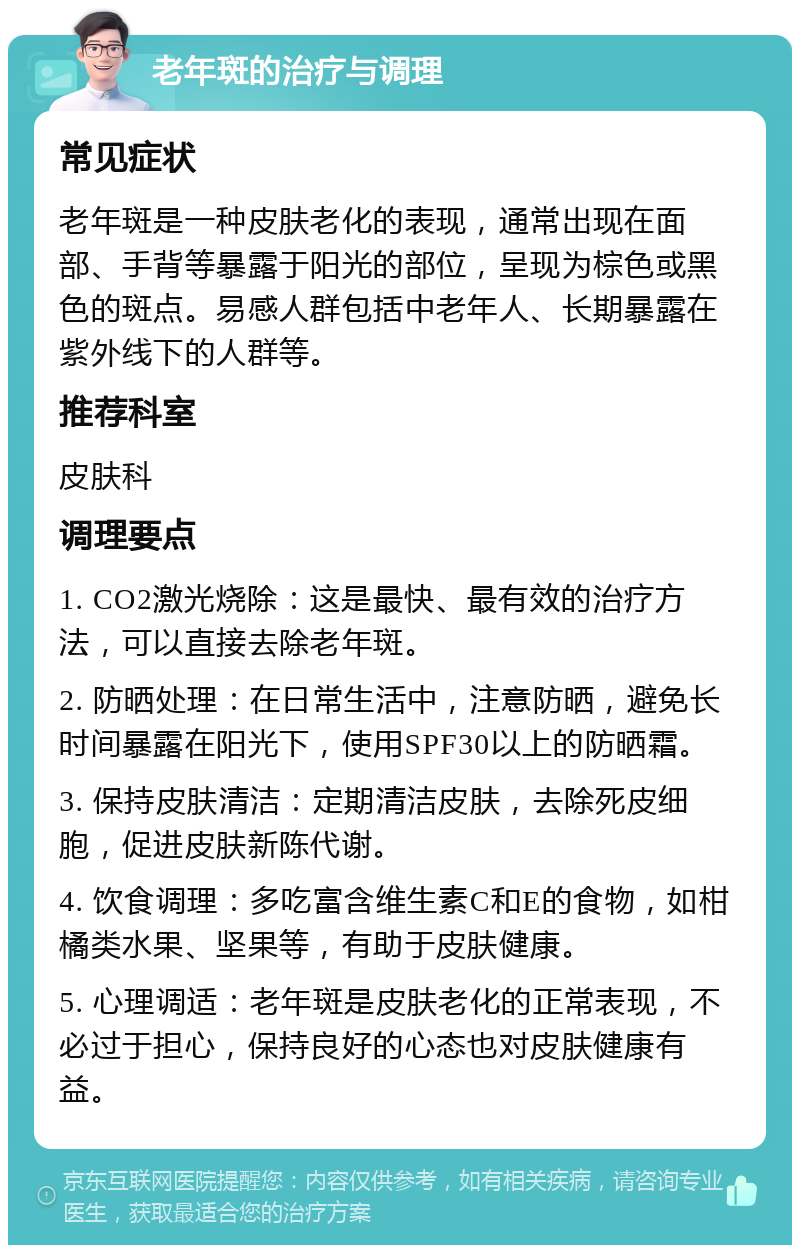 老年斑的治疗与调理 常见症状 老年斑是一种皮肤老化的表现，通常出现在面部、手背等暴露于阳光的部位，呈现为棕色或黑色的斑点。易感人群包括中老年人、长期暴露在紫外线下的人群等。 推荐科室 皮肤科 调理要点 1. CO2激光烧除：这是最快、最有效的治疗方法，可以直接去除老年斑。 2. 防晒处理：在日常生活中，注意防晒，避免长时间暴露在阳光下，使用SPF30以上的防晒霜。 3. 保持皮肤清洁：定期清洁皮肤，去除死皮细胞，促进皮肤新陈代谢。 4. 饮食调理：多吃富含维生素C和E的食物，如柑橘类水果、坚果等，有助于皮肤健康。 5. 心理调适：老年斑是皮肤老化的正常表现，不必过于担心，保持良好的心态也对皮肤健康有益。